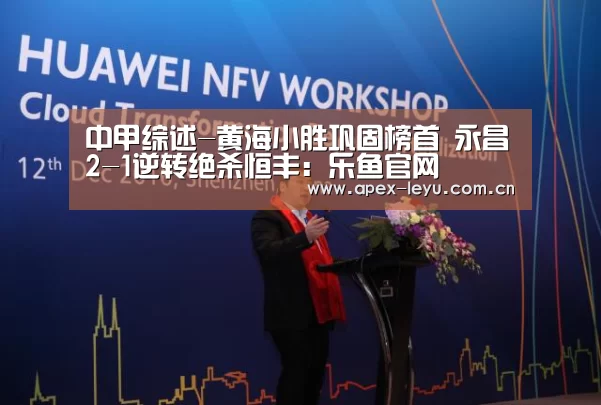 中甲综述-黄海小胜巩固榜首 永昌2-1逆转绝杀恒丰:乐鱼官网(图2) 乐鱼app