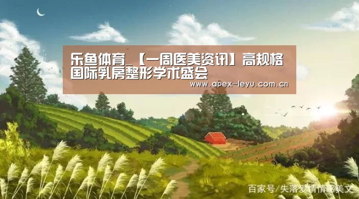 乐鱼体育_【一周医美资讯】高规格国际乳房整形学术盛会(图3) 乐鱼app